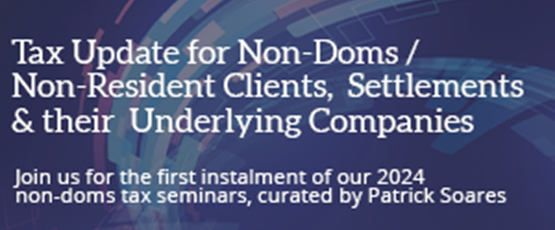Tax Updates for Non-Doms and Non-Resident Clients, Settlements and their Underlying Companies